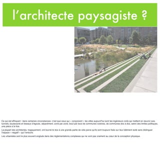 l’architecte paysagiste ?
Ce qui est effrayant - dans certaines circonstances- c’est que ceux qui « conçoivent » les villes aujourd’hui sont les ingénieurs civils qui mettent en œuvre rues,
tunnels, boulevards et réseaux d’égouts, séparément, zone par zone, bout par bout de communes voisines, de communes dos à dos, selon des limites politiques,
une pièce à la fois.
La plupart des architectes, tragiquement, ont tourné le dos à une grande partie de cela parce qu'ils sont toujours ﬁxés sur leur bâtiment isolé sans distinguer
l’espace « négatif » qui l’entoure.
Les urbanistes sont le plus souvent englués dans des règlementations complexes qui ne vont pas vraiment au cœur de la conception physique.
 
