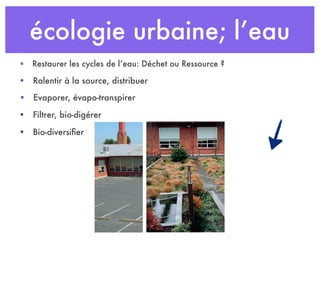 écologie urbaine; l’eau
• Ralentir à la source, distribuer
• Restaurer les cycles de l’eau: Déchet ou Ressource ?
• Evaporer, évapo-transpirer
• Filtrer, bio-digérer
• Bio-diversiﬁer
 