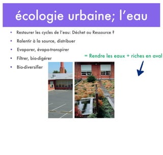 écologie urbaine; l’eau
• Ralentir à la source, distribuer
• Restaurer les cycles de l’eau: Déchet ou Ressource ?
• Evaporer, évapo-transpirer
• Filtrer, bio-digérer
• Bio-diversiﬁer
= Rendre les eaux + riches en aval
 