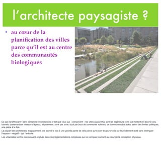 l’architecte paysagiste ?
• au cœur de la
planiﬁcation des villes
parce qu’il est au centre
des communautés
biologiques
Ce qui est effrayant - dans certaines circonstances- c’est que ceux qui « conçoivent » les villes aujourd’hui sont les ingénieurs civils qui mettent en œuvre rues,
tunnels, boulevards et réseaux d’égouts, séparément, zone par zone, bout par bout de communes voisines, de communes dos à dos, selon des limites politiques,
une pièce à la fois.
La plupart des architectes, tragiquement, ont tourné le dos à une grande partie de cela parce qu'ils sont toujours ﬁxés sur leur bâtiment isolé sans distinguer
l’espace « négatif » qui l’entoure.
Les urbanistes sont le plus souvent englués dans des règlementations complexes qui ne vont pas vraiment au cœur de la conception physique.
 