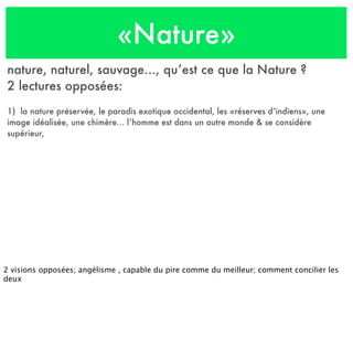 «Nature»
nature, naturel, sauvage..., qu’est ce que la Nature ?
2 lectures opposées:
1) la nature préservée, le paradis exotique occidental, les «réserves d’indiens», une
image idéalisée, une chimère... l’homme est dans un autre monde & se considère
supérieur,
2 visions opposées; angélisme , capable du pire comme du meilleur; comment concilier les
deux
 