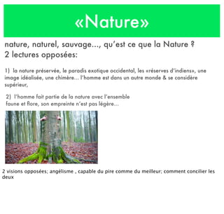 «Nature»
nature, naturel, sauvage..., qu’est ce que la Nature ?
2 lectures opposées:
1) la nature préservée, le paradis exotique occidental, les «réserves d’indiens», une
image idéalisée, une chimère... l’homme est dans un autre monde & se considère
supérieur,
2) l’homme fait partie de la nature avec l’ensemble
faune et ﬂore, son empreinte n’est pas légère...
2 visions opposées; angélisme , capable du pire comme du meilleur; comment concilier les
deux
 