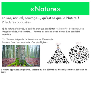 «Nature»
nature, naturel, sauvage..., qu’est ce que la Nature ?
2 lectures opposées:
1) la nature préservée, le paradis exotique occidental, les «réserves d’indiens», une
image idéalisée, une chimère... l’homme est dans un autre monde & se considère
supérieur,
2) l’homme fait partie de la nature avec l’ensemble
faune et ﬂore, son empreinte n’est pas légère...
2 visions opposées; angélisme , capable du pire comme du meilleur; comment concilier les
deux
 
