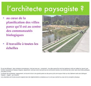 l’architecte paysagiste ?
• au cœur de la
planiﬁcation des villes
parce qu’il est au centre
des communautés
biologiques
• il travaille à toutes les
échelles
Ce qui est effrayant - dans certaines circonstances- c’est que ceux qui « conçoivent » les villes aujourd’hui sont les ingénieurs civils qui mettent en œuvre rues,
tunnels, boulevards et réseaux d’égouts, séparément, zone par zone, bout par bout de communes voisines, de communes dos à dos, selon des limites politiques,
une pièce à la fois.
La plupart des architectes, tragiquement, ont tourné le dos à une grande partie de cela parce qu'ils sont toujours ﬁxés sur leur bâtiment isolé sans distinguer
l’espace « négatif » qui l’entoure.
Les urbanistes sont le plus souvent englués dans des règlementations complexes qui ne vont pas vraiment au cœur de la conception physique.
 