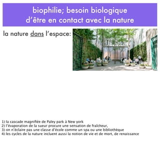 biophilie; besoin biologique
d’être en contact avec la nature
la nature dans l’espace:
1) la cascade magniﬁée de Paley park à New york
2) l’évaporation de la sueur procure une sensation de fraîcheur,
3) on n’éclaire pas une classe d’école comme un spa ou une bibliothèque
4) les cycles de la nature incluent aussi la notion de vie et de mort, de renaissance
 