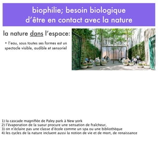 biophilie; besoin biologique
d’être en contact avec la nature
• l’eau, sous toutes ses formes est un
spectacle visible, audible et sensoriel
la nature dans l’espace:
1) la cascade magniﬁée de Paley park à New york
2) l’évaporation de la sueur procure une sensation de fraîcheur,
3) on n’éclaire pas une classe d’école comme un spa ou une bibliothèque
4) les cycles de la nature incluent aussi la notion de vie et de mort, de renaissance
 