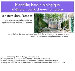 biophilie; besoin biologique
d’être en contact avec la nature
• les variations de température, d’humidité, de ventilation sur la peau peuvent
aussi s’apparenter à des phénomènes naturels,
• l’eau, sous toutes ses formes est un
spectacle visible, audible et sensoriel
la nature dans l’espace:
1) la cascade magniﬁée de Paley park à New york
2) l’évaporation de la sueur procure une sensation de fraîcheur,
3) on n’éclaire pas une classe d’école comme un spa ou une bibliothèque
4) les cycles de la nature incluent aussi la notion de vie et de mort, de renaissance
 
