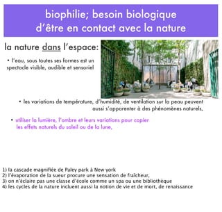 biophilie; besoin biologique
d’être en contact avec la nature
• les variations de température, d’humidité, de ventilation sur la peau peuvent
aussi s’apparenter à des phénomènes naturels,
• l’eau, sous toutes ses formes est un
spectacle visible, audible et sensoriel
• utiliser la lumière, l’ombre et leurs variations pour copier
les effets naturels du soleil ou de la lune,
la nature dans l’espace:
1) la cascade magniﬁée de Paley park à New york
2) l’évaporation de la sueur procure une sensation de fraîcheur,
3) on n’éclaire pas une classe d’école comme un spa ou une bibliothèque
4) les cycles de la nature incluent aussi la notion de vie et de mort, de renaissance
 