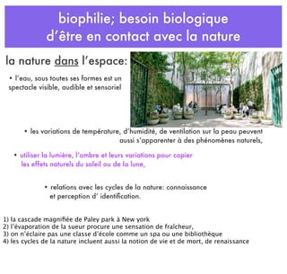 biophilie; besoin biologique
d’être en contact avec la nature
• les variations de température, d’humidité, de ventilation sur la peau peuvent
aussi s’apparenter à des phénomènes naturels,
• l’eau, sous toutes ses formes est un
spectacle visible, audible et sensoriel
• utiliser la lumière, l’ombre et leurs variations pour copier
les effets naturels du soleil ou de la lune,
la nature dans l’espace:
• relations avec les cycles de la nature: connaissance
et perception d’ identiﬁcation.
1) la cascade magniﬁée de Paley park à New york
2) l’évaporation de la sueur procure une sensation de fraîcheur,
3) on n’éclaire pas une classe d’école comme un spa ou une bibliothèque
4) les cycles de la nature incluent aussi la notion de vie et de mort, de renaissance
 