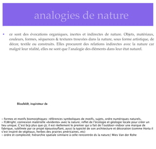 • analogies de nature
• ce sont des évocations organiques, inertes et indirectes de nature. Objets, matériaux,
couleurs, formes, séquences & textures trouvées dans la nature, sous forme artistique, de
décor, textile ou construits. Elles procurent des relations indirectes avec la nature car
malgré leur réalité, elles ne sont que l’analogie des éléments dans leur état naturel.
Blossfeldt, inspirateur de
- formes et motifs biomorphiques: références symboliques de motifs, sujets, ordre numériques naturels,
- FLWright; connexion matérielle «évidente» avec la nature; reﬂet de l’écologie et géologie locale pour créer un
lieu unique; C’est bcp plus que çà; il est réellement le premier qui a fait de l’outdoor-indoor une marque de
fabrique, sublîmée par ce projet époustouﬂant, aussi la typicité de son architecture et décoration (comme Horta il
s’est inspiré de végétaux, herbes des prairies américaines, etc)
- ordre et complexité; hiérarchie spatiale similaire à celle rencontrée ds la nature/ Mies Van der Rohe
 