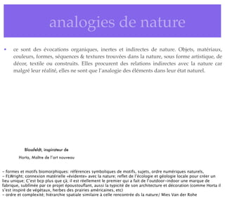 • analogies de nature
• ce sont des évocations organiques, inertes et indirectes de nature. Objets, matériaux,
couleurs, formes, séquences & textures trouvées dans la nature, sous forme artistique, de
décor, textile ou construits. Elles procurent des relations indirectes avec la nature car
malgré leur réalité, elles ne sont que l’analogie des éléments dans leur état naturel.
Blossfeldt, inspirateur de
Horta, Maître de l’art nouveau
- formes et motifs biomorphiques: références symboliques de motifs, sujets, ordre numériques naturels,
- FLWright; connexion matérielle «évidente» avec la nature; reﬂet de l’écologie et géologie locale pour créer un
lieu unique; C’est bcp plus que çà; il est réellement le premier qui a fait de l’outdoor-indoor une marque de
fabrique, sublîmée par ce projet époustouﬂant, aussi la typicité de son architecture et décoration (comme Horta il
s’est inspiré de végétaux, herbes des prairies américaines, etc)
- ordre et complexité; hiérarchie spatiale similaire à celle rencontrée ds la nature/ Mies Van der Rohe
 
