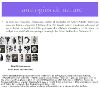 • analogies de nature
• ce sont des évocations organiques, inertes et indirectes de nature. Objets, matériaux,
couleurs, formes, séquences & textures trouvées dans la nature, sous forme artistique, de
décor, textile ou construits. Elles procurent des relations indirectes avec la nature car
malgré leur réalité, elles ne sont que l’analogie des éléments dans leur état naturel.
Blossfeldt, inspirateur de
Horta, Maître de l’art nouveau
- formes et motifs biomorphiques: références symboliques de motifs, sujets, ordre numériques naturels,
- FLWright; connexion matérielle «évidente» avec la nature; reﬂet de l’écologie et géologie locale pour créer un
lieu unique; C’est bcp plus que çà; il est réellement le premier qui a fait de l’outdoor-indoor une marque de
fabrique, sublîmée par ce projet époustouﬂant, aussi la typicité de son architecture et décoration (comme Horta il
s’est inspiré de végétaux, herbes des prairies américaines, etc)
- ordre et complexité; hiérarchie spatiale similaire à celle rencontrée ds la nature/ Mies Van der Rohe
 
