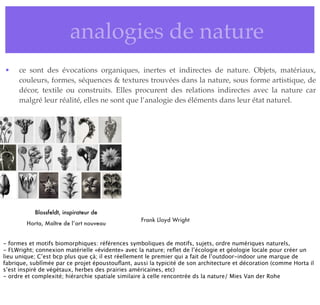 • analogies de nature
• ce sont des évocations organiques, inertes et indirectes de nature. Objets, matériaux,
couleurs, formes, séquences & textures trouvées dans la nature, sous forme artistique, de
décor, textile ou construits. Elles procurent des relations indirectes avec la nature car
malgré leur réalité, elles ne sont que l’analogie des éléments dans leur état naturel.
Blossfeldt, inspirateur de
Horta, Maître de l’art nouveau
Frank Lloyd Wright
- formes et motifs biomorphiques: références symboliques de motifs, sujets, ordre numériques naturels,
- FLWright; connexion matérielle «évidente» avec la nature; reﬂet de l’écologie et géologie locale pour créer un
lieu unique; C’est bcp plus que çà; il est réellement le premier qui a fait de l’outdoor-indoor une marque de
fabrique, sublîmée par ce projet époustouﬂant, aussi la typicité de son architecture et décoration (comme Horta il
s’est inspiré de végétaux, herbes des prairies américaines, etc)
- ordre et complexité; hiérarchie spatiale similaire à celle rencontrée ds la nature/ Mies Van der Rohe
 