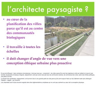 l’architecte paysagiste ?
• au cœur de la
planiﬁcation des villes
parce qu’il est au centre
des communautés
biologiques
• il travaille à toutes les
échelles
• il doit changer d’angle de vue vers une
conception éthique urbaine plus proactive
Ce qui est effrayant - dans certaines circonstances- c’est que ceux qui « conçoivent » les villes aujourd’hui sont les ingénieurs civils qui mettent en œuvre rues,
tunnels, boulevards et réseaux d’égouts, séparément, zone par zone, bout par bout de communes voisines, de communes dos à dos, selon des limites politiques,
une pièce à la fois.
La plupart des architectes, tragiquement, ont tourné le dos à une grande partie de cela parce qu'ils sont toujours ﬁxés sur leur bâtiment isolé sans distinguer
l’espace « négatif » qui l’entoure.
Les urbanistes sont le plus souvent englués dans des règlementations complexes qui ne vont pas vraiment au cœur de la conception physique.
 