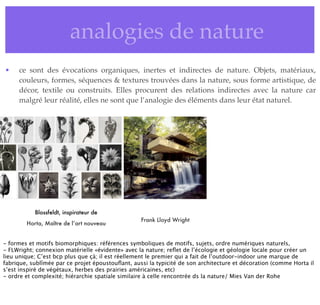 • analogies de nature
• ce sont des évocations organiques, inertes et indirectes de nature. Objets, matériaux,
couleurs, formes, séquences & textures trouvées dans la nature, sous forme artistique, de
décor, textile ou construits. Elles procurent des relations indirectes avec la nature car
malgré leur réalité, elles ne sont que l’analogie des éléments dans leur état naturel.
Blossfeldt, inspirateur de
Horta, Maître de l’art nouveau
Frank Lloyd Wright
- formes et motifs biomorphiques: références symboliques de motifs, sujets, ordre numériques naturels,
- FLWright; connexion matérielle «évidente» avec la nature; reﬂet de l’écologie et géologie locale pour créer un
lieu unique; C’est bcp plus que çà; il est réellement le premier qui a fait de l’outdoor-indoor une marque de
fabrique, sublîmée par ce projet époustouﬂant, aussi la typicité de son architecture et décoration (comme Horta il
s’est inspiré de végétaux, herbes des prairies américaines, etc)
- ordre et complexité; hiérarchie spatiale similaire à celle rencontrée ds la nature/ Mies Van der Rohe
 