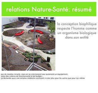 relations Nature-Santé: résumé
la conception biophilique
respecte l’homme comme
un organisme biologique
dans son entité
pas de recettes miracle, mais on ne crée/conçoit pas seulement un équipement,
selon des critères de fonctionnalité et de budget...
çà demande aussi une certaine modestie consistant à créer plus pour les autres que pour soi-même
 
