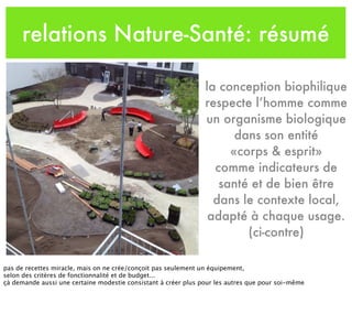 relations Nature-Santé: résumé
la conception biophilique
respecte l’homme comme
un organisme biologique
dans son entité
«corps & esprit»
comme indicateurs de
santé et de bien être
dans le contexte local,
adapté à chaque usage.
(ci-contre)
pas de recettes miracle, mais on ne crée/conçoit pas seulement un équipement,
selon des critères de fonctionnalité et de budget...
çà demande aussi une certaine modestie consistant à créer plus pour les autres que pour soi-même
 