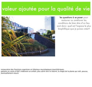 valeur ajoutée pour la qualité de vie
les questions à se poser pour
restaurer ou améliorer les
conditions de bien être d’un lieu
sont donc: quel est l’espace le plus
biophillique que je puisse créer?
restauration des fonctions cognitives en hôpitaux neurologiques/psychiâtriques,
patients en sortie d’AVC (redevient un enfant, plus attiré vers le naturel, la magie de la plante qui naît, pousse,
éventuellement meurt)
 