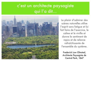 c’est un architecte paysagiste
qui l’a dit...
Le plaisir d’admirer des
scènes naturelles utilise
l’esprit sans fatigue et lui
fait faire de l’exercice, le
calme et le viviﬁe et
donne le sentiment de
repos et de relance
rafraîchissante de
l'ensemble du système.
Frederick Low Olmsted,
Architecte Paysagiste de
Central Park, 1847
 