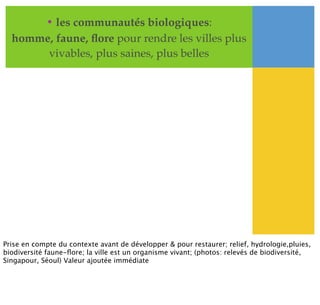 • les communautés biologiques:
homme, faune, ﬂore pour rendre les villes plus
vivables, plus saines, plus belles
Prise en compte du contexte avant de développer & pour restaurer; relief, hydrologie,pluies,
biodiversité faune-ﬂore; la ville est un organisme vivant; (photos: relevés de biodiversité,
Singapour, Séoul) Valeur ajoutée immédiate
 