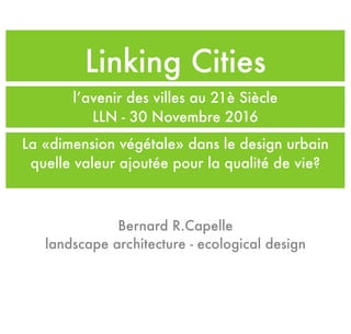 Linking Cities
l’avenir des villes au 21è Siècle
LLN - 30 Novembre 2016
Bernard R.Capelle
landscape architecture - ecological design
La «dimension végétale» dans le design urbain
quelle valeur ajoutée pour la qualité de vie?
 