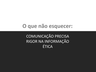 O que não esquecer:
COMUNICAÇÃO PRECISA
RIGOR NA INFORMAÇÃO
ÉTICA
 