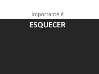 Importante é
ESQUECER
 