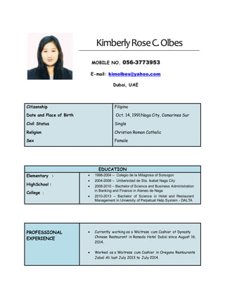 KimberlyRoseC.Olbes
MOBILE NO. 056-3773953
E-mail: kimolbes@yahoo.com
Dubai, UAE
Citizenship
Date and Place of Birth
Civil Status
Religion
Sex
Filipino
Oct. 14, 1991Naga City, Camarines Sur
Single
Christian Roman Catholic
Female
EDUCATION
Elementary :
HighSchool :
College :
 1998-2004 – Colegio de la Milagrosa of Sorsogon
 2004-2008 – Unibersidad de Sta. Isabel Naga City
 2008-2010 – Bachelor of Science and Business Administration
in Banking and Finance in Ateneo de Naga
 2010-2013 – Bachelor of Science in Hotel and Restaurant
Management in University of Perpetual Help System - DALTA
PROFESSIONAL
EXPERIENCE
 Currently working as a Waitress cum Cashier at Dynasty
Chinese Restaurant in Ramada Hotel Dubai since August 16,
2014.
 Worked as a Waitress cum Cashier in Oregano Restaurants
Jebel Ali last July 2013 to July 2014.
 