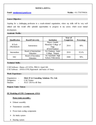 MONICA JONNA
Email: monijonna@gmail.com Mobile: +91-7795799836
Career Objective:
Aspiring for a challenging profession in a result-oriented organization, where my skills will be very well
utilized and that would offer splendid opportunities to progress in my career, which occur mutual
development.
Academic Profile:
Qualification Board/University Institution
Year of
Completion Percentage
B.Tech
(Mechanical)
Autonomous
Rajeev Gandhi
Memorial College of
Engg.
&Tech.Nandyal.
2014 80%
Intermediate
Board of Intermediate
Education
Sri Chaitanya Junior
College, Tirupati.
2010 92.4%
SSC
Board of Secondary
Education
Sri Aurobindo High
School, Pulivendula. 2008 90%
Technical Skills:
CAD Software : Basics of CATIA, PRO-E, AutoCAD.
CAE Software : ANSA-CFD, Hypermesh and basics of Ansys.
Work Experience:
Organization - Elicit IT & Consulting Solutions Pvt. Ltd.
Designation - CAE Trainee
Duration - JULY 2014 to till Date
Projects Under Taken:
FE Modeling of CFD Components ANSA
Power train assembly :
 Exhaust assembly
 Transmission assembly
 Power train cooling components
 Air intake system
 Steering system
 