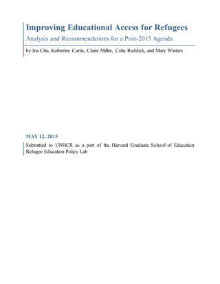 Improving Educational Access for Refugees
Analysis and Recommendations for a Post-2015 Agenda
by Ina Chu, Katherine Curtis, Claire Miller, Celia Reddick, and Mary Winters
MAY 12, 2015
Submitted to UNHCR as a part of the Harvard Graduate School of Education
Refugee Education Policy Lab
 