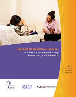 facts
self-quiz
definitions
assessment
intervention
Exposing Reproductive Coercion:
A Toolkit for Awareness-Raising,
Assessment, and Intervention
Leading. Educating. Advocating.
Feminist
Women’s
Health Center
 
