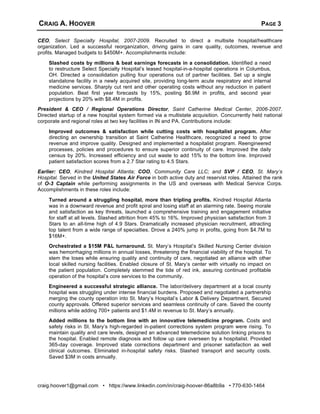CRAIG A. HOOVER PAGE 3
craig.hoover1@gmail.com • https://www.linkedin.com/in/craig-hoover-86a8b9a • 770-630-1464
CEO, Select Specialty Hospital, 2007-2009. Recruited to direct a multisite hospital/healthcare
organization. Led a successful reorganization, driving gains in care quality, outcomes, revenue and
profits. Managed budgets to $450M+. Accomplishments include:
Slashed costs by millions & beat earnings forecasts in a consolidation. Identified a need
to restructure Select Specialty Hospital’s leased hospital-in-a-hospital operations in Columbus,
OH. Directed a consolidation pulling four operations out of partner facilities. Set up a single
standalone facility in a newly acquired site, providing long-term acute respiratory and internal
medicine services. Sharply cut rent and other operating costs without any reduction in patient
population. Beat first year forecasts by 15%, posting $6.9M in profits, and second year
projections by 20% with $8.4M in profits.
President & CEO / Regional Operations Director, Saint Catherine Medical Center, 2006-2007.
Directed startup of a new hospital system formed via a multistate acquisition. Concurrently held national
corporate and regional roles at two key facilities in IN and PA. Contributions include:
Improved outcomes & satisfaction while cutting costs with hospitalist program. After
directing an ownership transition at Saint Catherine Healthcare, recognized a need to grow
revenue and improve quality. Designed and implemented a hospitalist program. Reengineered
processes, policies and procedures to ensure superior continuity of care. Improved the daily
census by 20%. Increased efficiency and cut waste to add 15% to the bottom line. Improved
patient satisfaction scores from a 2.7 Star rating to 4.5 Stars.
Earlier: CEO, Kindred Hospital Atlanta; COO, Community Care LLC; and SVP / CEO, St. Mary’s
Hospital. Served in the United States Air Force in both active duty and reservist roles. Attained the rank
of O-3 Captain while performing assignments in the US and overseas with Medical Service Corps.
Accomplishments in these roles include:
Turned around a struggling hospital, more than tripling profits. Kindred Hospital Atlanta
was in a downward revenue and profit spiral and losing staff at an alarming rate. Seeing morale
and satisfaction as key threats, launched a comprehensive training and engagement initiative
for staff at all levels. Slashed attrition from 45% to 16%. Improved physician satisfaction from 3
Stars to an all-time high of 4.9 Stars. Dramatically increased physician recruitment, attracting
top talent from a wide range of specialties. Drove a 240% jump in profits, going from $4.7M to
$16M+.
Orchestrated a $15M P&L turnaround. St. Mary’s Hospital’s Skilled Nursing Center division
was hemorrhaging millions in annual losses, threatening the financial viability of the hospital. To
stem the loses while ensuring quality and continuity of care, negotiated an alliance with other
local skilled nursing facilities. Enabled closure of St. Mary’s center with virtually no impact on
the patient population. Completely stemmed the tide of red ink, assuring continued profitable
operation of the hospital’s core services to the community.
Engineered a successful strategic alliance. The labor/delivery department at a local county
hospital was struggling under intense financial burdens. Proposed and negotiated a partnership
merging the county operation into St. Mary’s Hospital’s Labor & Delivery Department. Secured
county approvals. Offered superior services and seamless continuity of care. Saved the county
millions while adding 700+ patients and $1.4M in revenue to St. Mary’s annually.
Added millions to the bottom line with an innovative telemedicine program. Costs and
safety risks in St. Mary’s high-regarded in-patient corrections system program were rising. To
maintain quality and care levels, designed an advanced telemedicine solution linking prisons to
the hospital. Enabled remote diagnosis and follow up care overseen by a hospitalist. Provided
365-day coverage. Improved state corrections department and prisoner satisfaction as well
clinical outcomes. Eliminated in-hospital safety risks. Slashed transport and security costs.
Saved $3M in costs annually.
 