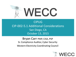 CIPUG
CIP-002-5.1 Additional Considerations
San Diego, CA
October 13, 2015
Bryan Carr PMP, CISA, PSP
Sr. Compliance Auditor, Cyber Security
Western Electricity Coordinating Council
 
