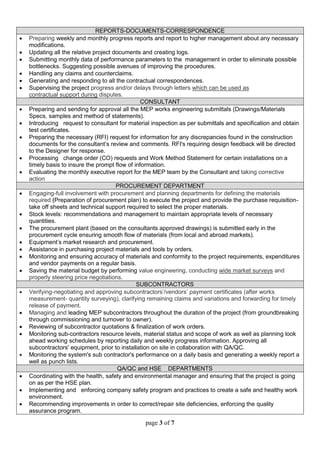 page 3 of 7
REPORTS-DOCUMENTS-CORRESPONDENCE
 Preparing weekly and monthly progress reports and report to higher management about any necessary
modifications.
 Updating all the relative project documents and creating logs.
 Submitting monthly data of performance parameters to the management in order to eliminate possible
bottlenecks. Suggesting possible avenues of improving the procedures.
 Handling any claims and counterclaims.
 Generating and responding to all the contractual correspondences.
 Supervising the project progress and/or delays through letters which can be used as
contractual support during disputes.
CONSULTANT
 Preparing and sending for approval all the MEP works engineering submittals (Drawings/Materials
Specs, samples and method of statements).
 Introducing request to consultant for material inspection as per submittals and specification and obtain
test certificates.
 Preparing the necessary (RFI) request for information for any discrepancies found in the construction
documents for the consultant’s review and comments. RFI's requiring design feedback will be directed
to the Designer for response.
 Processing change order (CO) requests and Work Method Statement for certain installations on a
timely basis to insure the prompt flow of information.
 Evaluating the monthly executive report for the MEP team by the Consultant and taking corrective
action
PROCUREMENT DEPARTMENT
 Engaging-full involvement with procurement and planning departments for defining the materials
required (Preparation of procurement plan) to execute the project and provide the purchase requisition-
take off sheets and technical support required to select the proper materials.
 Stock levels: recommendations and management to maintain appropriate levels of necessary
quantities.
 The procurement plant (based on the consultants approved drawings) is submitted early in the
procurement cycle ensuring smooth flow of materials (from local and abroad markets).
 Equipment’s market research and procurement.
 Assistance in purchasing project materials and tools by orders.
 Monitoring and ensuring accuracy of materials and conformity to the project requirements, expenditures
and vendor payments on a regular basis.
 Saving the material budget by performing value engineering, conducting wide market surveys and
properly steering price negotiations.
SUBCONTRACTORS
 Verifying-negotiating and approving subcontractors’/vendors’ payment certificates (after works
measurement- quantity surveying), clarifying remaining claims and variations and forwarding for timely
release of payment.
 Managing and leading MEP subcontractors throughout the duration of the project (from groundbreaking
through commissioning and turnover to owner).
 Reviewing of subcontractor quotations & finalization of work orders.
 Monitoring sub-contractors resource levels, material status and scope of work as well as planning look
ahead working schedules by reporting daily and weekly progress information. Approving all
subcontractors' equipment, prior to installation on site in collaboration with QA/QC.
 Monitoring the system's sub contractor's performance on a daily basis and generating a weekly report a
well as punch lists.
QA/QC and HSE DEPARTMENTS
 Coordinating with the health, safety and environmental manager and ensuring that the project is going
on as per the HSE plan.
 Implementing and enforcing company safety program and practices to create a safe and healthy work
environment.
 Recommending improvements in order to correct/repair site deficiencies, enforcing the quality
assurance program.
 