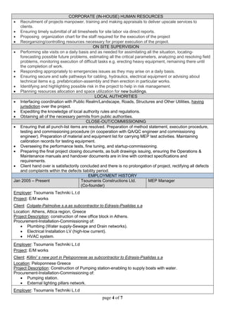 page 4 of 7
CORPORATE (IN-HOUSE) HUMAN RESOURCES
 Recruitment of projects manpower, training and making appraisals to deliver upscale services to
clients.
 Ensuring timely submittal of all timesheets for site labor via direct reports.
 Proposing organization chart for the staff required for the execution of the project
 Reorganizing/controlling resources necessary for proper execution of the project.
ON SITE SUPERVISION
 Performing site visits on a daily basis and as needed for assimilating all the situation, locating-
forecasting possible future problems, estimating all the critical parameters, analyzing and resolving field
problems, monitoring execution of difficult tasks e.g. erecting heavy equipment, remaining there until
the completion of work.
 Responding appropriately to emergencies issues as they may arise on a daily basis.
 Ensuring secure and safe pathways for cabling, hydraulics, electrical equipment or advising about
technical items e.g. prefabrication-assembly and then erection in particular works.
 Identifying and highlighting possible risk in the project to help in risk management.
 Planning resources allocation and space utilization for new buildings.
LOCAL AUTHORITIES
 Interfacing coordination with Public Realm/Landscape, Roads, Structures and Other Utilities, having
jurisdiction over the project.
 Expediting the knowledge of local authority rules and regulations.
 Obtaining all of the necessary permits from public authorities.
CLOSE-OUT/COMMISSIONING
 Ensuring that all punch-list items are resolved. Preparation of method statement, execution procedure,
testing and commissioning procedure (in cooperation with QA/QC engineer and commissioning
engineer). Preparation of material and equipment list for carrying MEP test activities. Maintaining
calibration records for testing equipment.
 Overseeing the performance tests, fine tuning, and startup-commissioning.
 Preparing the final project closing documents, as built drawings issuing, ensuring the Operations &
Maintenance manuals and handover documents are in line with contract specifications and
requirements.
 Client hand over is satisfactorily concluded and there is no prolongation of project, rectifying all defects
and complaints within the defects liability period.
EMPLOYMENT HISTORY
Jan 2005 – Present Tsoumanis Constructions Ltd.
(Co-founder)
MEP Manager
Employer: Tsoumanis Techniki L.t.d
Project: E/M works
Client: Colgate-Palmolive s.a.as subcontractor to Edrasis-Psalidas s.a
Location: Athens, Attica region, Greece
Project Description: construction of new office block in Athens.
Procurement-Installation-Commissioning of:
 Plumbing (Water supply-Sewage and Drain networks).
 Electrical Installation LV (high-low current).
 HVAC system.
Employer: Tsoumanis Techniki L.t.d
Project: E/M works
Client: Killini’ s new port in Peloponnese as subcontractor to Edrasis-Psalidas s.a
Location: Peloponnese Greece
Project Description: Construction of Pumping station-enabling to supply boats with water.
Procurement-Installation-Commissioning of:
 Pumping station.
 External lighting pillars network.
Employer: Tsoumanis Techniki L.t.d
 