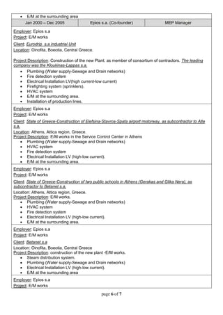 page 6 of 7
 E/M at the surrounding area
Jan 2000 – Dec 2005 Epios s.a. (Co-founder) MEP Manager
Employer: Epios s.a
Project: E/M works
Client: Eurodrip s.a industrial Unit
Location: Oinofita, Boeotia, Central Greece.
Project Description: Construction of the new Plant. as member of consortium of contractors. The leading
company was the Kloukinas-Lappas s.a.
 Plumbing (Water supply-Sewage and Drain networks)
 Fire detection system
 Electrical Installation LV(high current-low current)
 Firefighting system (sprinklers).
 HVAC system
 E/M at the surrounding area.
 Installation of production lines.
Employer: Epios s.a
Project: E/M works
Client: State of Greece-Construction of Elefsina-Stavros-Spata airport motorway, as subcontractor to Alte
s.a.
Location: Athens, Attica region, Greece.
Project Description: E/M works in the Service Control Center in Athens
 Plumbing (Water supply-Sewage and Drain networks)
 HVAC system
 Fire detection system
 Electrical Installation LV (high-low current).
 E/M at the surrounding area.
Employer: Epios s.a
Project: E/M works
Client: State of Greece-Construction of two public schools in Athens (Gerakas and Glika Nera), as
subcontractor to Betanet s.a.
Location: Athens, Attica region, Greece.
Project Description: E/M works.
 Plumbing (Water supply-Sewage and Drain networks)
 HVAC system
 Fire detection system
 Electrical Installation LV (high-low current).
 E/M at the surrounding area.
Employer: Epios s.a
Project: E/M works
Client: Betanet s.a
Location: Oinofita, Boeotia, Central Greece
Project Description: construction of the new plant -E/M works.
 Steam distribution system.
 Plumbing (Water supply-Sewage and Drain networks)
 Electrical Installation LV (high-low current).
 E/M at the surrounding area
Employer: Epios s.a
Project: E/M works
 