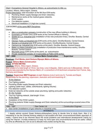 page 7 of 7
Client: Evangelisms General Hospital in Athens, as subcontractor to Alte s.a.
Location: Athens, Attica region, Greece.
Project Description: total renovation at the 9th floor-E/M works
 Plumbing (Water supply-Sewage and Drain networks).
 Maintenance works at the medical gases networks.
 HVAC system.
 Fire detection system.
 Electrical Installation LV (high-low current).
E/M WORKS at the same MEP Disciplines.
Clients:
 Alte s.a construction company (construction of the new offices building in Athens).
 Euromed s.a Private Clinic (E/M works at the Central Offices in Athens).
 Sealed air s.a –Industrial Unit (installation of two new production lines), Oinofita- Boeotia, Central
Greece.
 Olympic Tools s.a Industrial Unit (E/M works at the plant), Oinofita-Boeotia, Central Greece.
 Aluman s.a Industrial Unit (E/M works at the plant), Oinofita-Boeotia, Central Greece.
 Carmyco sa. Industrial Unit (E/M works at the plant), Oinofita- Boeotia, Central Greece.
 Mailis s.a Heavy Industrial Unit (installation of production lines-maintenance works), Oinofita-
Boeotia, Central Greece.
 Mouriadis group (E/M works at the plant) ,as subcontractor
 Private residential complex of 3 marionettes at Pallini (E/M works).
1997 - 2000 Athens Metro Construction Supervisor
Employer: Civil Works Joint Venture Olympic Metro of Athens
Project: Athens Metro Construction
Client: ATTIKO METRO
Location: Athens, Attica region, Greece.
Main project of a total length of 18 km, two lines, Line 2 (Sepolia - Dafni) and Line 3 (Monastiraki - Ethniki
Amyna) was executed by the Olympic Metro JV: a consortium of 23 technical companies from France, Italy,
Germany and Greece.
Position: Supervisor MEP Engineer at eight Stations (Line 2 and Line 3), Tunnels and Depot.
Responsible for the planning, supervision, execution and commissioning of :
At the Stations:
 Fire Fighting system.
 Plumbing (Water supply-Sewage and Drain networks)
 Lighting (cable trays, cables, switchboards, lighting fixtures)
 Fire detection system.
 External networks at the outside areas (plumbing, lighting and public networks)
At the Tunnels:
 The Fire Fighting network, total length 10 km.
At the Depot:
 Installation of the HVAC system.
 Plumbing (exterior Water supply-Sewage and Drain networks) at the surroundings-covered area of the
Depot.
1996 - 1997 Gas Center Ltd Construction Engineer
 Gas Center (Installations of gas networks in industrial units).
INTERESTS
I deeply admire ancient Greek thinkers-philosophers trying to devote time to study them. Also it is
interesting to me the Oriental thinking relating to tao-buddha and their unconventional-holistic approach of
reality. I spend time to be informed about the social problems and international developments mainly by
using the internet .I humbly endeavour to keep my mind open and unconventional and to be useful. Utilize
my time as efficiently as I can so as to allocate many duties during the day.
 