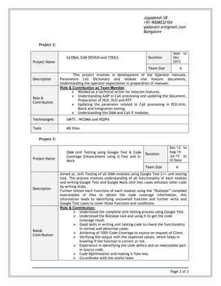 Page 3 of 3
Jagadeesh SR
+91-9008032104
yadavani.sr@gmail.com
Bangalore
Project 2:
Project Name
GLOBAL GSM DESIGN and TOOLS Duration
Sept to
Dec
2012
Team Size 8
Description
This project involves in development of the Operator manuals,
Parameters List Dictionary and module vise feature documents.
Understanding the operator expectation in preparation of manuals.
Role &
Contribution
Role & Contribution as Team Member
 Worked as a technical writer for telecom features.
 Understanding AoIP in Call processing and updating the document,
Preparation of HLD, DLD and RTT
 Updating the parameter related to Call processing in PLD.Unit,
Block and Integration testing
 Understanding the OAM and Call-P modules.
Technologies UMTS , WCDMA and HSDPA
Tools MS Visio
Project 3:
Project Name
OAM Unit Testing using Google Test & Code
Coverage Enhancement using G-Test and G-
Mock
Duration
Dec-12 to
Aug-14
Jul-15 to
til Date
Team Size 6
Description
Aimed at, Unit Testing of all OAM modules using Google Test C++ unit testing
tool. The process involves understanding of all functionality of each module
and writing Google Test and Google Mock Unit test cases simulate other code
by writing stubs.
Further tested each functions of each module using the “Bullseye” compiled
executables of files to obtain the code coverage information, this
information leads to identifying uncovered function and further write and
Google Test cases to cover those functions and conditions
Role&
Contribution
Role & Contribution:
 Understood the complete Unit testing process using Google Test
 Understood the Bullseye tool and using it to get the code
coverage result
 Good skills in writing unit testing code to check the functionality
in normal and abnormal cases.
 Achieving of 100% Code Coverage to source on request of Client.
 Verifying the output with the expected values, which helps in
knowing if the function is correct or not.
 Experience in identifying the code defect and un-executable part
in source code.
 Code Optimization and making it flaw less.
 Co-ordinate with the onsite team
 