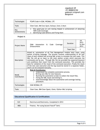 Page 4 of 4
Jagadeesh SR
+91-9008032104
yadavani.sr@gmail.com
Bangalore
Educational Qualification & Certifications
Technologies FCAPS Code in GSM, WCDMA, LTE
Tools Clear Case, IBM Clear Quest, Bullseye, Gtest, G-Mock
Key
Achievements
 Very good grip on unit testing helped in achievement of obtaining
100% Code Coverage.
 Identifying Code Defects and Fixing them
Project 4:
Project Name
OAM Automation & Code Coverage
Enhancement
Duration
Jul
2013
to Nov
2013
Team Size 3
Description
Aimed at, automation of all Test Management module tests cases, using
python scripting language. The process involves understanding of all test
cases of each module and writing XML scripts to simulate the test cases. This
XML file will go as input to the main python scripts which executes the
commands one by one. Through XML file we provided the expected keyword
and conditions that result from the command execution. This provides the
basis for validation of the result of the command execution. Finally the result
of the test case execution and the log would be stored in a separate folder,
which can be analyzed manually,
Role&
Contribution
Role & Contribution
 Understood the complete automation process.
 Writing new XML for new features.
 Running the automation scripts to collect the result files.
 Fixing the XML issues and testing it.
 Good Knowledge about the automation and coverage testing
procedure.
Technologies GSM WCDMA LTE
Tools Clear Case, IBM Clear Quest, Gtest, Python XML Scripting
B.E Electrical and Electronics, Completed in 2012
MBA Finance, Per-suing Second Year(4th
Sem)
 
