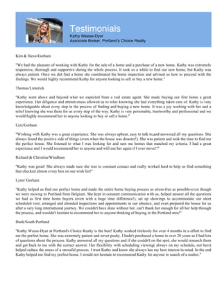 Testimonials
Kathy Weese-Dyer
Associate Broker, Portland's Choice Realty
Kim & Steve/Gorham
"We had the pleasure of working with Kathy for the sale of a home and a purchase of a new home. Kathy was extremely
responsive, thorough and supportive during the whole process. It took us a while to find our new home, but Kathy was
always patient. Once we did find a home she coordinated the home inspection and advised us how to proceed with the
findings. We would highly recommend Kathy for anyone looking to sell or buy a new home."
Thomas/Limerick
"Kathy went above and beyond what we expected from a real estate agent. She made buying our first home a great
experience. Her diligence and attentiveness allowed us to relax knowing she had everything taken care of. Kathy is very
knowledgeable about every step in the process of finding and buying a new home. It was a joy working with her and a
relief knowing she was there for us every step of the way. Kathy is very personable, trustworthy and professional and we
would highly recommend her to anyone looking to buy or sell a home."
Lizz/Gorham
"Working with Kathy was a great experience. She was always upbeat, easy to talk to,and answered all my questions. She
always found the positive side of things (even when the house was disaster!). She was patient and took the time to find me
the perfect house. She listened to what I was looking for and sent me homes that matched my criteria. I had a great
experience and I would recommend her to anyone and will use her again if I ever move!!"
Richard & Christina/Windham
"Kathy was great! She always made sure she was in constant contact and really worked hard to help us find something
that checked almost every box on our wish list!"
Lynn/ Gorham
"Kathy helped us find our perfect home and made the entire home buying process as stress-free as possible-even though
we were moving to Portland from Belgium. She kept in constant communication with us, helped answer all the questions
we had as first time home buyers (even with a huge time difference!), set up showings to accommodate our short
scheduled visit, arranged and attended inspections and appointments in our absence, and even prepared the house for us
after a very long international journey. We couldn't have done without her, can't thank her enough for all her help through
the process, and wouldn't hesitate to recommend her to anyone thinking of buying in the Portland area!"
Hank/South Portland
"Kathy Weese-Dyer at Portland's Choice Realty is the best! Kathy worked tirelessly for over 4 months in a effort to find
me the perfect home. She was extremely patient and never pushy. I hadn't purchased a home in over 20 years so I had lots
of questions about the process. Kathy answered all my questions and if she couldn't on the spot, she would research them
and get back to me with the correct answer. Her flexibility with scheduling viewing( always on my schedule, not hers)
helped reduce the stress of a stressful process. I trust Kathy and know she always has my best interest in mind. In the end
Kathy helped me find my perfect home. I would not hesitate to recommend Kathy for anyone in search of a realtor."
 