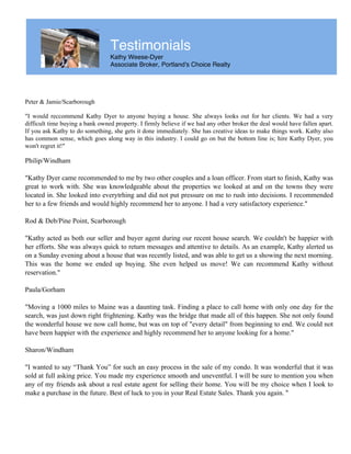 Testimonials
Kathy Weese-Dyer
Associate Broker, Portland's Choice Realty
Peter & Jamie/Scarborough
"I would reccommend Kathy Dyer to anyone buying a house. She always looks out for her clients. We had a very
difficult time buying a bank owned property. I firmly believe if we had any other broker the deal would have fallen apart.
If you ask Kathy to do something, she gets it done immediately. She has creative ideas to make things work. Kathy also
has common sense, which goes along way in this industry. I could go on but the bottom line is; hire Kathy Dyer, you
won't regret it!"
Philip/Windham
"Kathy Dyer came recommended to me by two other couples and a loan officer. From start to finish, Kathy was
great to work with. She was knowledgeable about the properties we looked at and on the towns they were
located in. She looked into everytrhing and did not put pressure on me to rush into decisions. I recommended
her to a few friends and would highly recommend her to anyone. I had a very satisfactory experience."
Rod & Deb/Pine Point, Scarborough
"Kathy acted as both our seller and buyer agent during our recent house search. We couldn't be happier with
her efforts. She was always quick to return messages and attentive to details. As an example, Kathy alerted us
on a Sunday evening about a house that was recently listed, and was able to get us a showing the next morning.
This was the home we ended up buying. She even helped us move! We can recommend Kathy without
reservation."
Paula/Gorham
"Moving a 1000 miles to Maine was a daunting task. Finding a place to call home with only one day for the
search, was just down right frightening. Kathy was the bridge that made all of this happen. She not only found
the wonderful house we now call home, but was on top of "every detail" from beginning to end. We could not
have been happier with the experience and highly recommend her to anyone looking for a home."
Sharon/Windham
"I wanted to say “Thank You” for such an easy process in the sale of my condo. It was wonderful that it was
sold at full asking price. You made my experience smooth and uneventful. I will be sure to mention you when
any of my friends ask about a real estate agent for selling their home. You will be my choice when I look to
make a purchase in the future. Best of luck to you in your Real Estate Sales. Thank you again. "
 