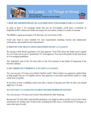VA Loans - 10 Things to Know
Kathy Weese-Dyer
Associate Broker, Portland's Choice Realty
7. HOW DO I DEMONSTRATE TO A LENDER THAT I'M ELIGIBLE FOR A VA LOAN?
In order to show a VA mortgage lender that you are VA-eligible, you'll need a Certificate of
Eligibility (COE), which your lender can acquire for you online, usually in a matter of seconds.
The IRRRL is again an exception. For that loan, you won't need a COE.
You'll also need to meet standard VA loan requirements including income and employment
verifications, and residual income requirements.
8. DOES MY COE MEAN I AM GUARANTEED TO GET A VA LOAN?
No, having a COE doesn't guarantee a VA loan approval. Your COE shows the lender you're eligible
for a VA loan, but no one is "guaranteed" VA loan approval. You must still qualify for the loan based
on VA mortgage guidelines.
The "guarantee" part of the VA loan refers to the VA's promise to the lender of repayment if the
borrower defaults.
9. MY CREDIT ISN'T PERFECT. CAN I GET A VA LOAN?
Yes, you can get a VA loan even without "perfect credit". Many lenders use aggressive underwriting
to help people who are VA-eligible receive loan approval, so you don't need perfect credit or a high
credit score to qualify.
If you have at least a middling credit score plus a history of paying your bills on time, you should
apply for a VA loan.
10. CAN I GET A VA LOAN IF I'VE BEEN DENIED OTHER FINANCING?
Yes, you can get a VA loan even if you've been denied for other financing.
Because the VA loan offers such flexible guidelines, you might be able to qualify even if you've been
turned down for another type of home loan, including the FHA loan, a Conventional 97 mortgage, or
some other type of credit.
 