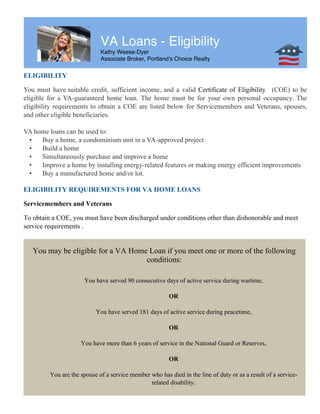 VA Loans - Eligibility
Kathy Weese-Dyer
Associate Broker, Portland's Choice Realty
ELIGIBILITY
You must have suitable credit, sufficient income, and a valid Certificate of Eligibility (COE) to be
eligible for a VA-guaranteed home loan. The home must be for your own personal occupancy. The
eligibility requirements to obtain a COE are listed below for Servicemembers and Veterans, spouses,
and other eligible beneficiaries.
VA home loans can be used to:
• Buy a home, a condominium unit in a VA-approved project
• Build a home
• Simultaneously purchase and improve a home
• Improve a home by installing energy-related features or making energy efficient improvements
• Buy a manufactured home and/or lot.
ELIGIBILITY REQUIREMENTS FOR VA HOME LOANS
Servicemembers and Veterans
To obtain a COE, you must have been discharged under conditions other than dishonorable and meet
service requirements .
You may be eligible for a VA Home Loan if you meet one or more of the following
conditions:
You have served 90 consecutive days of active service during wartime,
OR
You have served 181 days of active service during peacetime,
OR
You have more than 6 years of service in the National Guard or Reserves,
OR
You are the spouse of a service member who has died in the line of duty or as a result of a service-
related disability.
 