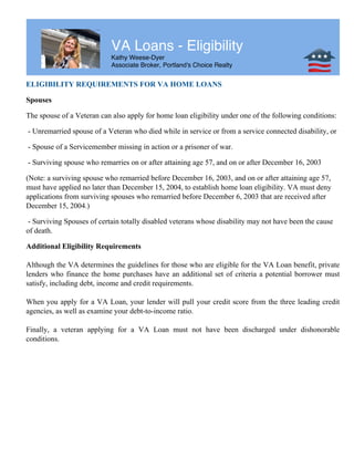 VA Loans - Eligibility
Kathy Weese-Dyer
Associate Broker, Portland's Choice Realty
ELIGIBILITY REQUIREMENTS FOR VA HOME LOANS
Spouses
The spouse of a Veteran can also apply for home loan eligibility under one of the following conditions:
- Unremarried spouse of a Veteran who died while in service or from a service connected disability, or
- Spouse of a Servicemember missing in action or a prisoner of war.
- Surviving spouse who remarries on or after attaining age 57, and on or after December 16, 2003
(Note: a surviving spouse who remarried before December 16, 2003, and on or after attaining age 57,
must have applied no later than December 15, 2004, to establish home loan eligibility. VA must deny
applications from surviving spouses who remarried before December 6, 2003 that are received after
December 15, 2004.)
- Surviving Spouses of certain totally disabled veterans whose disability may not have been the cause
of death.
Additional Eligibility Requirements
Although the VA determines the guidelines for those who are eligible for the VA Loan benefit, private
lenders who finance the home purchases have an additional set of criteria a potential borrower must
satisfy, including debt, income and credit requirements.
When you apply for a VA Loan, your lender will pull your credit score from the three leading credit
agencies, as well as examine your debt-to-income ratio.
Finally, a veteran applying for a VA Loan must not have been discharged under dishonorable
conditions.
 
