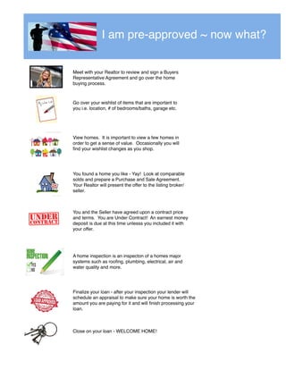 I am pre-approved ~ now what?
Meet with your Realtor to review and sign a Buyers
Representative Agreement and go over the home
buying process.
Go over your wishlist of items that are important to
you i.e. location, # of bedrooms/baths, garage etc.
View homes. It is important to view a few homes in
order to get a sense of value. Occasionally you will
ﬁnd your wishlist changes as you shop.
You found a home you like - Yay! Look at comparable
solds and prepare a Purchase and Sale Agreement.
Your Realtor will present the offer to the listing broker/
seller.
You and the Seller have agreed upon a contract price
and terms. You are Under Contract! An earnest money
deposit is due at this time unlesss you included it with
your offer.
A home inspection is an inspecton of a homes major
systems such as rooﬁng, plumbing, electrical, air and
water quality and more.
Finalize your loan - after your inspection your lender will
schedule an appraisal to make sure your home is worth the
amount you are paying for it and will ﬁnish processing your
loan.
Close on your loan - WELCOME HOME!
 