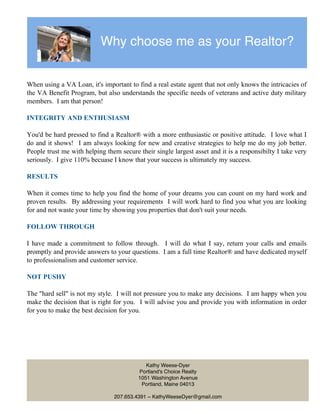 Why choose me as your Realtor?
When using a VA Loan, it's important to find a real estate agent that not only knows the intricacies of
the VA Benefit Program, but also understands the specific needs of veterans and active duty military
members. I am that person!
INTEGRITY AND ENTHUSIASM
You'd be hard pressed to find a Realtor® with a more enthusiastic or positive attitude. I love what I
do and it shows! I am always looking for new and creative strategies to help me do my job better.
People trust me with helping them secure their single largest asset and it is a responsibilty I take very
seriously. I give 110% becuase I know that your success is ultimately my success.
RESULTS
When it comes time to help you find the home of your dreams you can count on my hard work and
proven results. By addressing your requirements I will work hard to find you what you are looking
for and not waste your time by showing you properties that don't suit your needs.
FOLLOW THROUGH
I have made a commitment to follow through. I will do what I say, return your calls and emails
promptly and provide answers to your questions. I am a full time Realtor® and have dedicated myself
to professionalism and customer service.
NOT PUSHY
The "hard sell" is not my style. I will not pressure you to make any decisions. I am happy when you
make the decision that is right for you. I will advise you and provide you with information in order
for you to make the best decision for you.
Kathy Weese-Dyer
Portland's Choice Realty
1051 Washington Avenue
Portland, Maine 04013
207.653.4391 ~ KathyWeeseDyer@gmail.com
 
