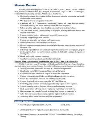 Mansoor Moossa
Handling almost 30 major project located in Abu Dhabi as; ADEC, ADPC, Etisalat, First Gulf
Bank,Jumeirah Hotel,Mubadhala,YAS,Sadiyath, Maximums Air cargo, FEDERAL Technologies ,
Emirates Gateway Security Services , Aldar Laing O Rourke Etc…
 Direct and coordinate the operations of allthe departmentswithin the organization and handle
administration routine matters.
 One Year worked in foreign ministry Cashier
 Coordinate all P.R.O Transactions, Immigration, Ministry of Labor, Foreign ministry,
Emirates id authority and Health authority transaction from the project.
 Follow-up all the application from the client and complete the task timely base.
 Track the online account CBD according to the project, including online fund transfer and
account verifications.
 Prepare company invoices with an excel report & Prepare receipt.
 Preparing receipt and payment vouchers.
 Prepare purchase order and arrange staff requirements.
 Maintain and control confidential files and records.
 Oversee company communications systems including incoming outgoing mails, screening of
telephone calls
 Effectively support Human Resource function performance evaluation for employees,prepare
job descriptions, Super vise and coordinate activities of staff, brief Trainings & organize co
meeting etc...
 Handle and resolve customer complaints.
 Excellent leadership qualities & can handle multiple tasks.
Key role and Responsibilities with Infinity Cargo Services LLC & Construction
Profile: A well knowcargo firmdealing with Loading and unloading, ware house handling,
Marine fright services,customs clearance Etc...And providing man power to the construction industry.
 Working around 65 labors under the cargo & Construction Department.
 Handling the part of HR, Finance, and Operation & Marketing.
 Co-ordinate an entire operation at cargo & Construction Department.
 Prepare job description and follow-up daily attendance and entire operations.
 Ensure the administrative functions run smoothly and efficiently.
 Prepare the payroll and arrange request for WPS and follow-up.
 Controlling petty cash flow and make request for petty expenses other expenses.
 Prepare company invoices, Payment follow-up and maintaining accounts.
 Bank reconciliation follow up and proving income expenditure to the authority.
 Documentation and control of records including filing, arrange an entire data’s.
 Solve the labor issues and customer complaints, implement effective actions.
 An arrange labors annual vacations and New requirement.
Academic Background:-
 Secondary Leaving Certificate(SSLC) 2000 Kerala,India
 2000 to 2002 Board of Higher Secondary Examination, Kerala, India.
 Bachelor of Commerce (Accounts)2009 TO 2012 Techno GlobalUniversity Meghalaya,
Shillong
 
