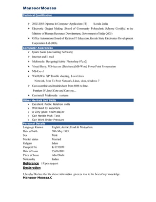 Mansoor Moossa
Technical Qualification
 2002-2003 Diploma in Computer Application (IT) Kerala ,India
 Electronic Gadget Making (Board of Community Polytechnic Scheme Certified in the
Ministry of Human Resource Development, Government of India-2005)
 Office Automation (Board of Keltron IT Education, Kerala State Electronics Development
Corporation Ltd-2006)
Computer Awareness
 Quick books (Accounting Software)
 Internet and E mail
 Multimedia Designing(Adobe Photoshop 07,cs2)
 Visual Basic, MS-Access (Database),MS-Word, PowerPoint Presentation
 MS-Excel
 Win98,Win XP Trouble shooting, Local Area
Network, Peer To Peer Network, Linux, vista, windows 7
 Can assemble and troubleshoot from 8088 to Intel
Pentium IV, Intel Core and Core etc...
 Can install Multimedia systems
Other Merits& Self Skills
 Excellent Public Relation skills
 Well liked by superiors
 A very good team player
 Can Handle Multi Task
 Can Work Under Pressure
Personal Details
Language Known : English, Arabic, Hindi & Malayalam
Date of birth : 20th May 1985.
Sex : Male
Marital status : Married
Religion : Islam
Passport No : K 0732699
Date of Issue : 25-09-2011
Place of Issue : Abu Dhabi
Nationality : Indian
Reference : Upon request
Declaration
I, hereby Declare that the above information given is true to the best of my knowledge.
Mansoor Moossa.C
 