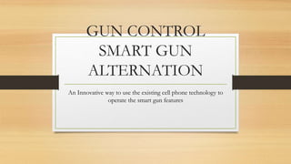GUN CONTROL
SMART GUN
ALTERNATION
An Innovative way to use the existing cell phone technology to
operate the smart gun features
 