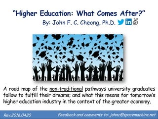 “Higher Education: What Comes After?”
By: John F. C. Cheong, Ph.D.
Feedback and comments to: johnc@spacemachine.net.Rev.2016.0420
A road map of the non-traditional pathways university graduates
follow to fulfill their dreams; and what this means for tomorrow’s
higher education industry in the context of the greater economy.
 